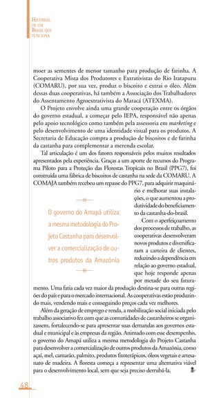 48
HISTÓRIAS
DE UM
BRASIL QUE
FUNCIONA
moer as sementes de menor tamanho para produção de farinha. A
Cooperativa Mista dos Produtores e Extrativistas do Rio Iratapuru
(COMARU), por sua vez, produz o biscoito e extrai o óleo. Além
dessas duas cooperativas, há também a Associação dos Trabalhadores
do Assentamento Agroextrativista do Maracá (ATEXMA).
O Projeto envolve ainda uma grande cooperação entre os órgãos
do governo estadual, a começar pelo IEPA, responsável não apenas
pelo apoio tecnológico como também pela assessoria em marketing e
pelo desenvolvimento de uma identidade visual para os produtos. A
Secretaria de Educação compra a produção de biscoitos e de farinha
da castanha para complementar a merenda escolar.
Tal articulação é um dos fatores responsáveis pelos muitos resultados
apresentados pela experiência. Graças a um aporte de recursos do Progra-
ma Piloto para a Proteção das Florestas Tropicais no Brasil (PPG7), foi
construída uma fábrica de biscoitos de castanha na sede da COMARU. A
COMAJAtambémrecebeuumrepassedoPPG7,paraadquirirmaquiná-
rio e melhorar suas instala-
ções,oqueaumentouapro-
dutividadedobeneficiamen-
to da castanha-do-brasil.
Com o aperfeiçoamento
dosprocessosdetrabalho,as
cooperativas desenvolveram
novosprodutosediversifica-
ram a carteira de clientes,
reduzindoadependênciaem
relação ao governo estadual,
que hoje responde apenas
por metade do seu fatura-
mento. Uma fatia cada vez maior da produção destina-se para outras regi-
õesdopaíseparaomercadointernacional.Ascooperativasestãoproduzin-
do mais, vendendo mais e conseguindo preços cada vez melhores.
Além da geração de emprego e renda, a mobilização social iniciada pelo
trabalhoassociativofezcomqueascomunidadesdecastanheirosseorgani-
zassem, fortalecendo-se para apresentar suas demandas aos governos esta-
dual e municipal e às empresas da região. Animado com esse desempenho,
o governo do Amapá utiliza a mesma metodologia do Projeto Castanha
paradesenvolveracomercializaçãodeoutrosprodutosdaAmazônia,como
açaí, mel, camarão, palmito, produtos fitoterápicos, óleos vegetais e artesa-
nato de madeira. A floresta começa a representar uma alternativa viável
para o desenvolvimento local, sem que seja preciso derrubá-la.
O governo do Amapá utiliza
amesmametodologiadoPro-
jetoCastanhaparadesenvol-
ver a comercialização de ou-
tros produtos da Amazônia
 