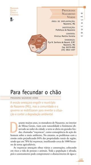 PROGRAMA
GESTÃO
PÚBLICA E
CIDADANIA
49
urante muitos anos, os moradores de Nazareno, no interior
de Minas Gerais, viam com naturalidade o fenômeno ob-
servado ao redor da cidade: a terra se abria em grandes fen-
das, chamadas “voçorocas”, como conseqüência da ação do
homem sobre o meio ambiente. No entanto, os problemas com a
erosão estão prejudicando 84% das propriedades rurais da região,
sendo que em 78% há voçorocas, inutilizando cerca de 1000 hecta-
res de terras agricultáveis.
As voçorocas ameaçam obras viárias e construções, colocando
em risco a vida de pessoas e animais. Toda a população é afetada,
pois o assoreamento pode comprometer o abastecimento de água e
EDUCAÇÃO
ÁREA DE IMPLANTAÇÃO:
Nazareno, MG
INSTITUIÇÃO:
Prefeitura de Nazareno
CONTATO:
Vinícius Martins Ferreira
ENDEREÇO:
Pça N. Senhora de Nazaré, S/Nº
Nazareno, MG
Cep 36370-000
(35) 3842-1407
Para fecundar o chão
A erosão ameaçava engolir o município
de Nazareno (MG), mas a comunidade e o
governo se mobilizaram para reverter a situa-
ção e conter a degradação ambiental
D
PROGRAMA NAZARENO VERDE
PROGRAMA
NAZARENO
VERDE
Nazareno
n
o
 