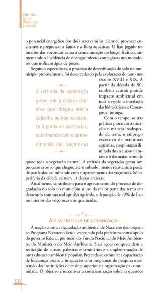50
HISTÓRIAS
DE UM
BRASIL QUE
FUNCIONA
o potencial energético dos dois reservatórios, além de provocar en-
chentes e prejudicar a fauna e a flora aquáticas. O lixo jogado no
interior das voçorocas causa a contaminação do lençol freático, au-
mentando a incidência de doenças infecto-contagiosas nos morado-
res que utilizam água de poços.
Segundo especialistas, o processo de desertificação do solo no mu-
nicípio provavelmente foi desencadeado pela exploração do ouro nos
séculos XVIII e XIX. A
partir da década de 50,
também causou grande
impacto ambiental em
toda a região a instalação
dashidrelétricasdeCamar-
gos e Itutinga.
Com o tempo, outras
práticas pioraram a situa-
ção: o manejo inadequa-
do da terra, o emprego
excessivo de máquinas
agrícolas, a exploração ili-
mitada dos recursos natu-
rais e o desmatamento de
quase toda a vegetação natural. A retirada da vegetação gerou um
processo erosivo que chegou até o subsolo, menos resistente à perda
de partículas, culminando com o aparecimento das voçorocas. Só na
periferia da cidade existem 11 dessas crateras.
Atualmente, contribuem para o agravamento do processo de de-
gradação do solo no município o uso da maior parte das terras em
desacordo com sua real aptidão agrícola, a deposição de 72% do lixo
no interior das voçorocas e as queimadas.
AULAS PRÁTICAS DE CONSERVAÇÃO
A reação contra a degradação ambiental de Nazareno deu origem
ao Programa Nazareno Verde, executado pela prefeitura com o apoio
do governo federal, por meio do Fundo Nacional do Meio Ambien-
te, do Ministério do Meio Ambiente. Suas ações compreendem a
realização de cursos, palestras e seminários e a implementação de
uma educação ambiental popular. Pretende-se estimular a capacitação
de lideranças locais, a integração com programas de pesquisa e ex-
tensão das instituições de ensino superior e a organização da comu-
nidade. O objetivo é incentivar a conscientização sobre as questões
A retirada da vegetação
gerou um processo ero-
sivo que chegou até o
subsolo, menos resisten-
te à perda de partículas,
culminando com o apare-
cimento das voçorocas
 