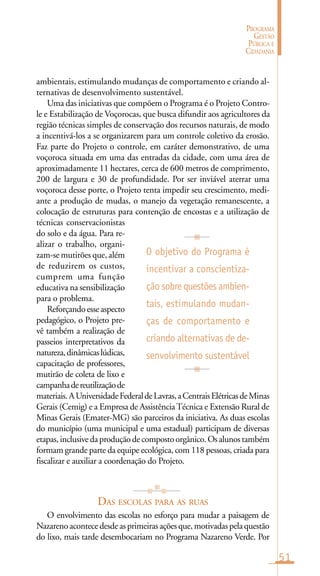 51
PROGRAMA
GESTÃO
PÚBLICA E
CIDADANIA
ambientais, estimulando mudanças de comportamento e criando al-
ternativas de desenvolvimento sustentável.
Uma das iniciativas que compõem o Programa é o Projeto Contro-
le e Estabilização de Voçorocas, que busca difundir aos agricultores da
região técnicas simples de conservação dos recursos naturais, de modo
a incentivá-los a se organizarem para um controle coletivo da erosão.
Faz parte do Projeto o controle, em caráter demonstrativo, de uma
voçoroca situada em uma das entradas da cidade, com uma área de
aproximadamente 11 hectares, cerca de 600 metros de comprimento,
200 de largura e 30 de profundidade. Por ser inviável aterrar uma
voçoroca desse porte, o Projeto tenta impedir seu crescimento, medi-
ante a produção de mudas, o manejo da vegetação remanescente, a
colocação de estruturas para contenção de encostas e a utilização de
técnicas conservacionistas
do solo e da água. Para re-
alizar o trabalho, organi-
zam-se mutirões que, além
de reduzirem os custos,
cumprem uma função
educativa na sensibilização
para o problema.
Reforçandoesseaspecto
pedagógico, o Projeto pre-
vê também a realização de
passeios interpretativos da
natureza,dinâmicaslúdicas,
capacitação de professores,
mutirão de coleta de lixo e
campanhadereutilizaçãode
materiais.AUniversidadeFederaldeLavras,aCentraisElétricasdeMinas
Gerais (Cemig) e a Empresa de AssistênciaTécnica e Extensão Rural de
Minas Gerais (Emater-MG) são parceiros da iniciativa. As duas escolas
do município (uma municipal e uma estadual) participam de diversas
etapas,inclusivedaproduçãodecompostoorgânico.Osalunostambém
formam grande parte da equipe ecológica, com 118 pessoas, criada para
fiscalizar e auxiliar a coordenação do Projeto.
DAS ESCOLAS PARA AS RUAS
O envolvimento das escolas no esforço para mudar a paisagem de
Nazarenoacontecedesdeasprimeirasaçõesque,motivadaspelaquestão
do lixo, mais tarde desembocariam no Programa Nazareno Verde. Por
O objetivo do Programa é
incentivar a conscientiza-
ção sobre questões ambien-
tais, estimulando mudan-
ças de comportamento e
criando alternativas de de-
senvolvimento sustentável
 