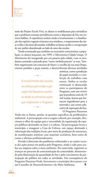 52
HISTÓRIAS
DE UM
BRASIL QUE
FUNCIONA
meio do Projeto Escola Viva, os alunos se mobilizaram para reivindicar
que a prefeitura tomasse providências contra a deposição de lixo em ter-
renos baldios. A experiência incluiu ainda o levantamento e a classifica-
ção das espécies vegetais existentes nos arredores, o mapeamento das áre-
as verdes e das áreas devastadas, trabalhos na horta escolar e a recuperação
de um jardim abandonado ao lado de uma das escolas.
Tendo constatado que também era necessário conscientizar a popu-
lação, os alunos lançaram, em 1999, o Movimento Cidade Limpa. O
Movimento foi inaugurado por um passeio pela cidade, com os estu-
dantes cantando e parando para “varrer simbolicamente” as ruas. Tam-
bém organizaram um concurso de frases e a escolha da rua mais limpa,
criaram paródias e peças teatrais, e desenvolveram diversas atividades
artísticas, como a produção
de papel reciclado e a con-
fecção de trabalhos com
sucata. Ambas as escolas
continuam se destacando
entre os participantes do
Programa, com um viveiro
que já produziu mais de 19
mil mudas, hortas que for-
necem ingredientes para a
merenda e um centro edu-
cativo de separação do lixo.
O Programa Nazareno
Verde não se limita, porém, às questões específicas da problemática
ambiental. A preocupação com o resgate cultural, por exemplo, dire-
cionou o olhar da equipe para a necessidade da organização de espa-
ços públicos destinados ao lazer e à cultura. Tal preocupação levou o
município a inaugurar a Casa de Cultura, um espaço destinado à
valorização das tradições locais, por meio da produção de artesanato,
de manifestações artísticas com materiais recicláveis, bem como de
cursos e oficinas profissionalizantes.
Devido à dimensão dos problemas enfrentados e ao caráter recen-
te das ações postas em prática pelo Programa, ainda é cedo para ava-
liar seu impacto sobre o meio ambiente. Por outro lado, registram-se
avanços no processo de conscientização da comunidade, demonstra-
do pela diminuição da quantidade de lixo e pelo crescimento da par-
ticipação do público em todas as atividades. Em conseqüência do
Programa Nazareno Verde, brevemente o município deve passar a ter
um Conselho de Desenvolvimento e do Meio Ambiente.
O envolvimento das escolas
noesforçoparamudarapai-
sagem de Nazareno aconte-
ce desde as primeiras ações
que originaram o Programa
 