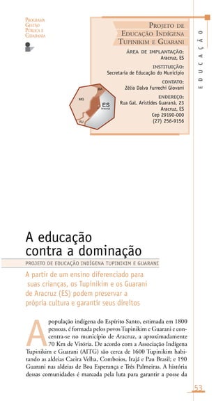 PROGRAMA
GESTÃO
PÚBLICA E
CIDADANIA
53
população indígena do Espírito Santo, estimada em 1800
pessoas, é formada pelos povosTupinikim e Guarani e con-
centra-se no município de Aracruz, a aproximadamente
70 Km de Vitória. De acordo com a Associação Indígena
Tupinikim e Guarani (AITG) são cerca de 1600 Tupinikim habi-
tando as aldeias Caeira Velha, Comboios, Irajá e Pau Brasil; e 190
Guarani nas aldeias de Boa Esperança e Três Palmeiras. A história
dessas comunidades é marcada pela luta para garantir a posse da
EDUCAÇÃO
ÁREA DE IMPLANTAÇÃO:
Aracruz, ES
INSTITUIÇÃO:
Secretaria de Educação do Município
CONTATO:
Zélia Dalva Furrechi Giovani
ENDEREÇO:
Rua Gal. Aristides Guaraná, 23
Aracruz, ES
Cep 29190-000
(27) 256-9156
A educação
contra a dominação
A partir de um ensino diferenciado para
suas crianças, os Tupinikim e os Guarani
de Aracruz (ES) podem preservar a
própria cultura e garantir seus direitos
A
PROJETO DE EDUCAÇÃO INDÍGENA TUPINIKIM E GUARANI
PROJETO DE
EDUCAÇÃO INDÍGENA
TUPINIKIM E GUARANI
Aracruz
 