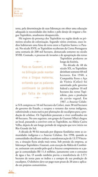 54
HISTÓRIAS
DE UM
BRASIL QUE
FUNCIONA
terra, pela determinação de suas lideranças em obter uma educação
adequada às necessidades dos índios e pelo desejo de resgatar a lín-
gua Tupinikim, atualmente desaparecida.
Há registro da presença dos Tupinikim na região desde os pri-
meiros séculos de colonização. Segundo vários cronistas, esses ín-
dios habitavam uma faixa de terra entre o Espírito Santo e o Para-
ná. No século XVII, os Tupinikim receberam da Coroa Portuguesa
uma sesmaria de 200 mil hectares, demarcada somente no século
XVIII. Contudo, o processo de invasões e de apropriação das terras
Tupinikim perdurou ao
longo da história.
Na década de 40 do
século XX, os Tupinikim
detinham somente 60 mil
hectares. Em 1940, a
Companhia Ferro e Aço
de Vitória (Cofavi) foi
autorizada pelo governo
federal a explorar 10 mil
hectares das terras Tupi-
nikim, para a produção
de carvão vegetal. Em
1967, a Aracruz Celulo-
se S/A comprou os 10 mil hectares da Cofavi, mais 30 mil hectares
do governo do Estado, e ocupou o restante das terras indígenas,
substituindo a mata nativa por plantações de eucaliptos para a pro-
dução de celulose. Os Tupinikim passaram a viver confinados em
40 hectares. No ano seguinte, um grupo de Guarani Mbyá chegou
ao local, passando a conviver com os Tupinikim, na Aldeia Caeira
Velha, depois de um longo período de migração que teve início no
Rio Grande do Sul.
A década de 90 foi marcada por disputas fundiárias entre as co-
munidades indígenas e a Aracruz Celulose. Em 1998, quando as
comunidades decidiram realizar a autodemarcação de 13.579 hecta-
res, a situação ficou ainda mais tensa. Sob pressão da empresa, as
liderançasTupinikim e Guarani, com exceção da Aldeia de Comboi-
os, assinaram um acordo pelo qual a Aracruz comprometeu-se a pa-
gar às comunidades R$ 11,4 milhões, juntamente com o consumo
de água e luz. O acordo também previu a transferência de 2.571
hectares de terras para os índios e a compra de sua produção de
eucaliptos. O dinheiro deve ser pago num prazo de 20 anos e aplica-
do em projetos comunitários.
Para os Guarani, o ensi-
no bilingüe pode manter
viva a língua materna,
evitando que as palavras
continuem se perdendo
por falta de registro
 