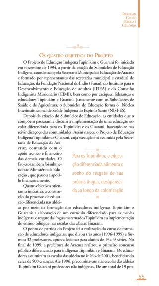 55
PROGRAMA
GESTÃO
PÚBLICA E
CIDADANIA
OS QUATRO OBJETIVOS DO PROJETO
O Projeto de Educação Indígena Tupinikim e Guarani foi iniciado
em novembro de 1994, a partir da criação do Subnúcleo de Educação
Indígena,coordenadopelaSecretariaMunicipaldeEducaçãodeAracruz
e formado por representantes das secretarias municipal e estadual de
Educação, da Fundação Nacional do Índio (Funai), do Instituto para o
Desenvolvimento e Educação de Adultos (IDEA) e do Conselho
Indigenista Missionário (CIMI), bem como por caciques, lideranças e
educadores Tupinikim e Guarani. Juntamente com os Subnúcleos de
Saúde e de Agricultura, o Subnúcleo de Educação forma o Núcleo
Interinstitucional de Saúde Indígena do Espírito Santo (NISI-ES).
Depois da criação do Subnúcleo de Educação, as entidades que o
compõem passaram a discutir a implementação de uma educação es-
colar diferenciada para os Tupinikim e os Guarani, baseando-se nas
reivindicações das comunidades. Assim nasceu o Projeto de Educação
IndígenaTupinikim e Guarani, cuja execução foi assumida pela Secre-
taria de Educação de Ara-
cruz, contando com o
apoio técnico e financeiro
das demais entidades. O
Projetotambémfoisubme-
tido ao Ministério da Edu-
cação , que passou a apoiá-
lo financeiramente.
Quatroobjetivosorien-
tam a iniciativa: a constru-
ção do processo de educa-
ção diferenciada nas aldei-
as por meio da formação dos educadores indígenas Tupinikim e
Guarani; a elaboração de um currículo diferenciado para as escolas
indígenas,oresgatedalínguamaternadosTupinikimeaimplementação
do ensino bilingüe nas escolas das aldeias Guarani.
O ponto de partida do Projeto foi a realização do curso de forma-
ção de educadores indígenas, que durou três anos (1996-1999) e for-
mou 32 professores, aptos a lecionar para alunos de 1ª a 4ª séries. No
final de 1999, a prefeitura de Aracruz realizou o primeiro concurso
público diferenciado para indígenas Tupinikim e Guarani. Os educa-
dores assumiram as escolas das aldeias no início de 2001, beneficiando
cerca de 500 crianças. Até 1996, predominavam nas escolas das aldeias
Tupinikim Guarani professores não indígenas. De um total de 19 pro-
Para os Tupinikim, a educa-
ção diferenciada alimenta o
sonho do resgate de sua
própria língua, desapareci-
da ao longo da colonização
 