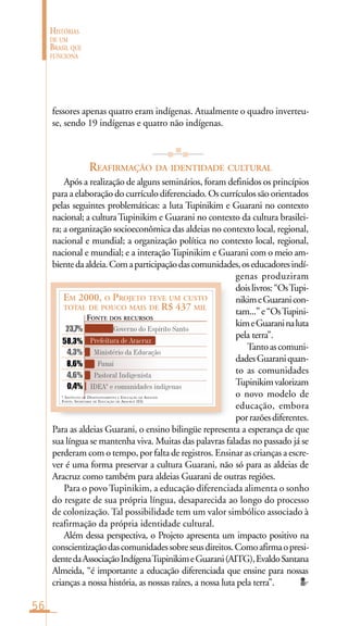 56
HISTÓRIAS
DE UM
BRASIL QUE
FUNCIONA
EM 2000, O PROJETO TEVE UM CUSTO
TOTAL DE POUCO MAIS DE R$ 437 MIL
Governo do Espírito Santo
Prefeitura de Aracruz
Ministério da Educação
Funai
Pastoral Indigenista
IDEA* e comunidades indígenas0,4%
23,7%
58,3%
4,3%
8,6%
4,6%
* INSTITUTO DE DESENVOLVIMENTO E EDUCAÇÃO DE ADULTOS
FONTE: SECRETARIA DE EDUCAÇÃO DE ARACRUZ (ES)
FONTE DOS RECURSOS
fessores apenas quatro eram indígenas. Atualmente o quadro inverteu-
se, sendo 19 indígenas e quatro não indígenas.
REAFIRMAÇÃO DA IDENTIDADE CULTURAL
Após a realização de alguns seminários, foram definidos os princípios
para a elaboração do currículo diferenciado. Os currículos são orientados
pelas seguintes problemáticas: a luta Tupinikim e Guarani no contexto
nacional; a culturaTupinikim e Guarani no contexto da cultura brasilei-
ra; a organização socioeconômica das aldeias no contexto local, regional,
nacional e mundial; a organização política no contexto local, regional,
nacional e mundial; e a interaçãoTupinikim e Guarani com o meio am-
bientedaaldeia.Comaparticipaçãodascomunidades,oseducadoresindí-
genas produziram
doislivros:“OsTupi-
nikimeGuaranicon-
tam...”e“OsTupini-
kimeGuaraninaluta
pela terra”.
Tantoascomuni-
dadesGuaraniquan-
to as comunidades
Tupinikimvalorizam
o novo modelo de
educação, embora
porrazõesdiferentes.
Para as aldeias Guarani, o ensino bilingüe representa a esperança de que
sua língua se mantenha viva. Muitas das palavras faladas no passado já se
perderam com o tempo, por falta de registros. Ensinar as crianças a escre-
ver é uma forma preservar a cultura Guarani, não só para as aldeias de
Aracruz como também para aldeias Guarani de outras regiões.
Para o povo Tupinikim, a educação diferenciada alimenta o sonho
do resgate de sua própria língua, desaparecida ao longo do processo
de colonização. Tal possibilidade tem um valor simbólico associado à
reafirmação da própria identidade cultural.
Além dessa perspectiva, o Projeto apresenta um impacto positivo na
conscientizaçãodascomunidadessobreseusdireitos.Comoafirmaopresi-
dentedaAssociaçãoIndígenaTupinikimeGuarani(AITG),EvaldoSantana
Almeida, “é importante a educação diferenciada que ensine para nossas
crianças a nossa história, as nossas raízes, a nossa luta pela terra”.
 