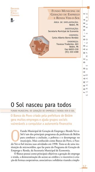 PROGRAMA
GESTÃO
PÚBLICA E
CIDADANIA
57
Fundo Municipal de Geração de Emprego e Renda Ver-o-
Sol é um dos principais programas da prefeitura de Belém
para combater a exclusão, a pobreza e o desemprego no
município. Mais conhecido como Banco do Povo, o Fun-
do Ver-o-Sol iniciou suas atividades em 1998. Trata-se de uma ins-
tituição de microcrédito, que faz parte do Programa de Geração de
Emprego e Renda, da Secretaria Municipal de Economia.
O Banco possui como principais objetivos a geração de emprego
e renda, a democratização do acesso ao crédito e o incentivo à cria-
ção de formas cooperativas, associativas e solidárias visando a imple-
ÁREA DE IMPLANTAÇÃO:
Belém, PA
INSTITUIÇÃO:
Secretaria Municipal de Economia
CONTATO:
Carlos Alberto Barros Bordalo
ENDEREÇO:
Travessa Tiradentes, 663
Belém, PA
Cep 66053-330
(91) 222-4368
O Sol nasceu para todos
O Banco do Povo criado pela prefeitura de Belém
gera muitos empregos e ajuda grupos sociais
vulneráveis a conquistar a autonomia financeira
O
FUNDO MUNICIPAL DE GERAÇÃO DE EMPREGO E RENDA VER-O-SOL
FUNDO MUNICIPAL DE
GERAÇÃO DE EMPREGO
E RENDA VER-O-SOL
FORMAÇÃODEMÃO-DE-OBRAE
GERAÇÃODEEMPREGOERENDA
O
c .
A
t l â
n
t i c o
.
nc.
in.
l
 