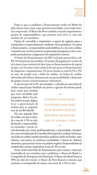 59
PROGRAMA
GESTÃO
PÚBLICA E
CIDADANIA
A iniciativa funciona de for-
maarticuladaaoutrosproje-
tos da Secretaria Municipal
deEconomia,quevisamàge-
ração de emprego e renda
Exige-se que o candidato a financiamento resida em Belém há
pelo menos cinco anos e que apresente um fiador, com renda men-
sal comprovada. O Banco do Povo também concede empréstimos a
grupos de empreendedores, que prestam aval entre si, com um
mínimo de sete membros.
Depois de concedido o empréstimo, o agente de negócios passa a
acompanhar o empreendimento, mediante visitas periódicas. Ao quitar
o financiamento, o empreendedor pode habilitar-se a um novo crédito,
contandocomumfatorpositivonaapreciaçãodapropostasetivercum-
prido pontualmente o pagamento do empréstimo anterior.
O limite de financiamento é de R$ 5 mil para pessoa física e de
R$ 10 mil para pessoa jurídica. Os prazos de pagamento variam de
seis meses (com carência de dois) para os financiamentos de capital
de giro, até 24 meses (com carência de seis) para os financiamentos
de máquinas e equipamentos. Os juros situam-se entre 0,5% e 3%
ao mês, de acordo com a linha de crédito. As linhas de crédito
oferecidas pelo Banco demonstram sua permeabilidade à demanda
de grupos sociais economicamente vulneráveis.
A taxa de juros de 0,5%, por exemplo, é cobrada em uma linha de
crédito especial para familiares de presos e egressos do sistema penal,
bem como para famílias
que eram atendidas pelo
programa Bolsa-Escola.
Emambososcasos,dispen-
sa-se a apresentação de
avalista para os emprésti-
mos de até R$ 600,00.
Há uma segunda linha
de crédito, em que é cobra-
da a taxa de 1,5% ao mês,
destinada a: empreendedo-
res iniciantes e jovens re-
cém-formados em cursos profissionalizantes e universidades. Atenden-
do a uma reivindicação do Conselho Municipal da Condição Feminina;
esta linha de crédito também beneficia mulheres chefes de família, mães
solteiras, com pouca ou nenhuma escolaridade e vítimas de violência
doméstica, que queiram iniciar seu próprio negócio. Empreendedores já
estabelecidos tomam empréstimo à taxa de 3% ao mês.
Existe ainda uma linha de financiamento para taxistas, criada por
intermédio de um convênio entre a prefeitura, o Banco do Brasil e a
Companhia deTransportes do Município. O Banco do Brasil financia
90% do valor do veículo e o Banco do Povo financia o restante, que
constitui a contrapartida do taxista, com juros de 1,5% ao mês.
 