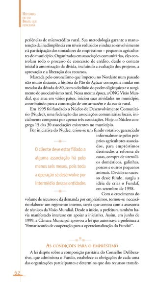 62
HISTÓRIAS
DE UM
BRASIL QUE
FUNCIONA
periências de microcrédito rural. Sua metodologia garante a manu-
tenção da inadimplência em níveis reduzidos e induz ao envolvimento
e à participação dos tomadores de empréstimo – pequenos agriculto-
res do município. Organizados em associações comunitárias, eles con-
trolam todo o processo de concessão de crédito, desde o contato
inicial à amortização da dívida, incluindo a avaliação dos projetos, a
aprovação e a liberação dos recursos.
Marcada pelo coronelismo que imperou no Nordeste num passado
não muito distante, a história de Pão de Açúcar começou a mudar em
meados da década de 80, com o declínio do poder oligárquico e o surgi-
mentodoassociativismorural.Nessamesmaépoca,aONGVisãoMun-
dial, que atua em vários países, iniciou suas atividades no município,
contribuindo para a construção de um armazém e da escola rural.
Em 1995 foi fundado o Núcleo de Desenvolvimento Comunitá-
rio (Nudec), uma federação das associações comunitárias locais, ini-
cialmente composta por apenas três associações. Hoje, o Núcleo con-
grega 15 das 30 associações existentes no município.
Por iniciativa do Nudec, criou-se um fundo rotativo, gerenciado
informalmente pelos pró-
prios agricultores associa-
dos, para empréstimos
destinados a reforma de
casas, compra de utensíli-
os domésticos, galinhas,
porcos e outros pequenos
animais. Devido ao suces-
so desse fundo, surgiu a
idéia de criar o Fundaf,
em setembro de 1998.
Com o crescimento do
volume de recursos e da demanda por empréstimos, tornou-se necessá-
rio elaborar um regimento interno, tarefa que contou com a assessoria
de técnicos da Visão Mundial. Desde o início, a prefeitura também ha-
via manifestado interesse em apoiar a iniciativa. Assim, em junho de
1999, a Câmara Municipal aprovou a lei que autorizava a prefeitura a
“firmar acordo de cooperação para a operacionalização do Fundaf”.
AS CONDIÇÕES PARA O EMPRÉSTIMO
A lei dispõe sobre a composição paritária do Conselho Delibera-
tivo, que administra o Fundo, estabelece as obrigações de cada uma
das organizações participantes e determina que dos recursos transfe-
O cliente deve estar filiado a
alguma associação há pelo
menos seis meses, pois toda
aoperaçãosedesenvolvepor
intermédiodessasentidades
 