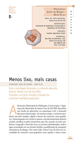 PROGRAMA
GESTÃO
PÚBLICA E
CIDADANIA
65
Secretaria Municipal de Habitação, Conservação e Segu-
rança do Município de Santa Cruz do Sul (RS) descobriu
um modo de aproveitar, na construção civil, a borracha
dos pneus descartados. Ao mesmo tempo, a iniciativa pro-
duziu um jeito simples, rápido e barato de construir casas popula-
res. A preocupação em reciclar os pneus, cuja decomposição demora
séculos, justifica-se pelos transtornos que eles causam ao meio am-
biente, ocupando o leito dos rios e os terrenos abandonados, onde a
água acumulada em seu interior facilita a proliferação do mosquito
transmissor da dengue. Por outro lado, Santa Cruz do Sul tem ne-
cessidade de construir casas populares com rapidez e baixo custo,
HABITAÇÃO
ÁREA DE IMPLANTAÇÃO:
Santa Cruz do Sul, RS
INSTITUIÇÃO:
Secretaria de Habitação, Conservação e
Segurança do Município
CONTATO:
Leandro Agostinho Kroth
ENDEREÇO:
Rua Sete de Setembro, 345
Santa Cruz do Sul, RS
Cep 96810-120
(51) 715-2422
Menos lixo, mais casas
Com a reciclagem de pneus e a mão-de-obra dos
presos, Santa Cruz do Sul (RS)
inventou um jeito simples e barato de
construir moradias populares
A
PROGRAMA JOÃO DE BARRO – BOM-PLAC
PROGRAMA
JOÃO DE BARRO -
BOM-PLAC
O
c .
A
t l â n
t i c oi
A ntin
 