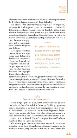 67
PROGRAMA
GESTÃO
PÚBLICA E
CIDADANIA
saláriomínimopormêspelafabricaçãodasplacasepilareseganhamum
dia de redução da pena para cada três dias trabalhados.
Em julho de 1998, a Secretaria viu-se obrigada, por ordem judicial,
a remover 48 famílias que moravam em uma encosta com risco de
deslizamento, no bairro Santuário, zona sul da cidade. Iniciou-se um
processo de organização desse grupo para que construíssem novas
moradias, utilizando o sistema Bom-Plac, trabalhando em regime de
mutirão e aproveitando um terreno cedido pela prefeitura, com todo o
custo da construção pago
pelos cofres municipais.
Era o início do Programa
João de Barro.
Ao longo do período de
construção das casas, a psi-
cóloga social da Secretaria
deHabitação,Conservação
e Segurança desenvolveu o
Programa Social Educati-
vo, que organizou uma sé-
rie de reuniões, palestras e
discussões com os grupos
de moradores sobre temas
ligados à saúde, higiene física, lixo, problemas ambientais, arboriza-
ção, adubo orgânico, dentre outros. Para essas atividades, foram cha-
mados profissionais de outras secretarias, órgãos técnicos e entidades
não governamentais. Procurou-se evitar que as unidades habitacio-
nais fossem vendidas logo após a entrega das chaves, pois seus mora-
dores ainda não são os proprietários oficiais do imóvel.
NOVOS EMPREENDIMENTOS
Entre março e julho de 1999, foram construídas mais 35 casas
com o sistema Bom-Plac no bairro Cristal. As famílias que passaram
a morar nessas casas já haviam sido sorteadas para um outro progra-
ma habitacional, a ser executado com recursos do governo federal.
Como esses recursos não foram liberados, a Secretaria assumiu a
tarefa de construir as casas. Mais uma vez, utilizaram-se áreas públi-
cas, parceladas em lotes de 150 m², nos quais foram edificadas as
casas Bom-Plac, em regime de mutirão.
Os recursos para a construção também vieram do orçamento
municipal e serão devolvidos pelos moradores com o pagamento de
prestações mensais, em prazos que variam de 5 a 8 anos. As famílias
Os presos recebem um
salário mínimo por mês
pela fabricação das placas
e pilares e têm um dia de
redução da pena para
cada três dias trabalhados
 