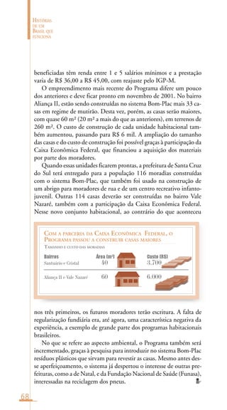 68
HISTÓRIAS
DE UM
BRASIL QUE
FUNCIONA
COM A PARCERIA DA CAIXA ECONÔMICA FEDERAL, O
PROGRAMA PASSOU A CONSTRUIR CASAS MAIORES
TAMANHO E CUSTO DAS MORADIAS
Bairros Área (m2
) Custo (R$)
Santuário e Cristal 40 3.700
Aliança II e Vale Nazaré 60 6.000
beneficiadas têm renda entre 1 e 5 salários mínimos e a prestação
varia de R$ 36,00 a R$ 45,00, com reajuste pelo IGP-M.
O empreendimento mais recente do Programa difere um pouco
dos anteriores e deve ficar pronto em novembro de 2001. No bairro
Aliança II, estão sendo construídas no sistema Bom-Plac mais 33 ca-
sas em regime de mutirão. Desta vez, porém, as casas serão maiores,
com quase 60 m² (20 m² a mais do que as anteriores), em terrenos de
260 m². O custo de construção de cada unidade habitacional tam-
bém aumentou, passando para R$ 6 mil. A ampliação do tamanho
das casas e do custo de construção foi possível graças à participação da
Caixa Econômica Federal, que financiou a aquisição dos materiais
por parte dos moradores.
Quando essas unidades ficarem prontas, a prefeitura de Santa Cruz
do Sul terá entregado para a população 116 moradias construídas
com o sistema Bom-Plac, que também foi usado na construção de
um abrigo para moradores de rua e de um centro recreativo infanto-
juvenil. Outras 114 casas deverão ser construídas no bairro Vale
Nazaré, também com a participação da Caixa Econômica Federal.
Nesse novo conjunto habitacional, ao contrário do que aconteceu
nos três primeiros, os futuros moradores terão escritura. A falta de
regularização fundiária era, até agora, uma característica negativa da
experiência, a exemplo de grande parte dos programas habitacionais
brasileiros.
No que se refere ao aspecto ambiental, o Programa também será
incrementado, graças à pesquisa para introduzir no sistema Bom-Plac
resíduos plásticos que sirvam para revestir as casas. Mesmo antes des-
se aperfeiçoamento, o sistema já despertou o interesse de outras pre-
feituras, como a de Natal, e da Fundação Nacional de Saúde (Funasa),
interessadas na reciclagem dos pneus.
 