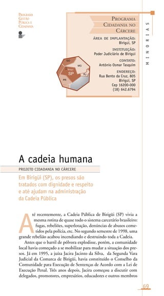 PROGRAMA
GESTÃO
PÚBLICA E
CIDADANIA
69
té recentemente, a Cadeia Pública de Birigüi (SP) vivia a
mesma rotina de quase todo o sistema carcerário brasileiro:
fugas, rebeliões, superlotação, denúncias de abusos come-
tidos pela polícia, etc. No segundo semestre de 1998, uma
grande rebelião acabou incendiando e destruindo toda a Cadeia.
Antes que o barril de pólvora explodisse, porém, a comunidade
local havia começado a se mobilizar para mudar a situação dos pre-
sos. Já em 1995, a juíza Jacira Jacinto da Silva, da Segunda Vara
Judicial da Comarca de Birigüi, havia constituído o Conselho da
Comunidade para Execução de Sentenças de Acordo com a Lei de
Execução Penal. Três anos depois, Jacira começou a discutir com
delegados, promotores, empresários, educadores e outros membros
MINORIAS
ÁREA DE IMPLANTAÇÃO:
Birigüi, SP
INSTITUIÇÃO:
Poder Judiciário de Birigüi
CONTATO:
Antônio Osmar Tasquim
ENDEREÇO:
Rua Bento da Cruz, 805
Birigüi, SP
Cep 16200-000
(18) 642.6794
A cadeia humana
Em Birigüi (SP), os presos são
tratados com dignidade e respeito
e até ajudam na administração
da Cadeia Pública
A
PROJETO CIDADANIA NO CÁRCERE
PROGRAMA
CIDADANIA NO
CÁRCERE
Birigui
i
 