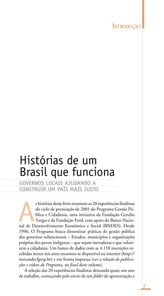 INTRODUÇÃO
7
s histórias deste livro resumem as 20 experiências finalistas
do ciclo de premiação de 2001 do Programa Gestão Pú-
blica e Cidadania, uma iniciativa da Fundação Getulio
Vargas e da Fundação Ford, com apoio do Banco Nacio-
nal de Desenvolvimento Econômico e Social (BNDES). Desde
1996, O Programa busca disseminar práticas de gestão pública
dos governos subnacionais – Estados, municípios e organizações
próprias dos povos indígenas – que sejam inovadoras e que valori-
zem a cidadania. Um banco de dados com as 4.118 inscrições re-
cebidas nestes seis anos encontra-se disponível na internet (http://
inovando.fgvsp.br) e em forma impressa (ver a relação de publica-
ções e vídeos do Programa, no final deste volume).
A seleção das 20 experiências finalistas demanda quase um ano
de trabalho, começando pelo envio de um folder de apresentação e
Histórias de um
Brasil que funciona
A
GOVERNOS LOCAIS AJUDANDO A
CONSTRUIR UM PAÍS MAIS JUSTO
 