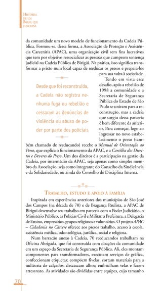 70
HISTÓRIAS
DE UM
BRASIL QUE
FUNCIONA
da comunidade um novo modelo de funcionamento da Cadeia Pú-
blica. Formou-se, dessa forma, a Associação de Proteção e Assistên-
cia Carcerária (APAC), uma organização civil sem fins lucrativos
que tem por objetivo ressocializar as pessoas que cumprem sentença
judicial na Cadeia Pública de Birigüi. Na prática, isso significa trans-
formar a prisão num local capaz de reeducar os presos e prepará-los
para sua volta à sociedade.
Tendo em vista esse
desafio, após a rebelião de
1998 a comunidade e a
Secretaria de Segurança
Pública do Estado de São
Paulo se uniram para a re-
construção, mas a cadeia
que surgiu dessa parceria
é bem diferente da anteri-
or. Para começar, logo ao
ingressar no novo estabe-
lecimento o preso (tam-
bém chamado de reeducando) recebe o Manual de Orientação ao
Preso, que explica o funcionamento da APAC, e a Cartilha dos Direi-
tos e Deveres do Preso. Um dos direitos é a participação na gestão da
Cadeia, por intermédio da APAC, seja apenas como simples mem-
bro da Associação, seja como integrante do Conselho da Sindicância
e da Solidariedade, ou ainda do Conselho de Disciplina Interna.
TRABALHO, ESTUDO E APOIO À FAMÍLIA
Inspirada em experiências anteriores dos municípios de São José
dos Campos (na década de 70) e de Bragança Paulista, a APAC de
Birigui desenvolve seu trabalho em parceria com o Poder Judiciário, o
Ministério Público, as Polícias Civil e Militar, a Prefeitura, a Delegacia
deEnsino,empresários,gruposreligiososevoluntários.Oprojeto APAC
– Cidadania no Cárcere oferece aos presos trabalho, acesso à escola;
assistência médica, odontológica, jurídica, social e religiosa.
Num barracão anexo à Cadeia, 70 reeducandos trabalham na
Oficina Abrigada, que foi construída com doações da comunidade
em um espaço da Secretaria de Segurança Pública. Ali, eles montam
componentes para transformadores, executam serviços de gráfica,
confeccionam etiquetas; compõem fivelas, cortam materiais para a
indústria de calçados; descascam alhos; embrulham velas e fazem
artesanato. As atividades são divididas entre equipes, cujo tamanho
Desde que foi reconstruída,
a Cadeia não registra ne-
nhuma fuga ou rebelião e
cessaram as denúncias de
violência ou abuso de po-
der por parte dos policiais
 