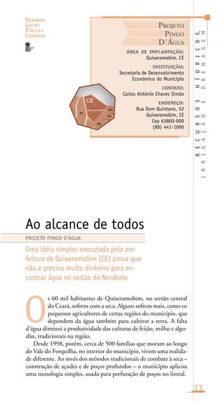 PROGRAMA
GESTÃO
PÚBLICA E
CIDADANIA
73
s 60 mil habitantes de Quixeramobim, no sertão central
do Ceará, sofrem com a seca. Alguns sofrem mais, como os
pequenos agricultores de certas regiões do município, que
dependem da água também para cultivar a terra. A falta
d’água diminui a produtividade das culturas de feijão, milho e algo-
dão, tradicionais na região.
Desde 1998, porém, cerca de 500 famílias que moram ao longo
do Vale do Forquilha, no interior do município, vivem uma realida-
de diferente. Ao invés dos métodos tradicionais de combate à seca –
construção de açudes e de poços profundos – o município aplicou
uma tecnologia simples, usada para perfuração de poços no litoral.
RECURSOSHÍDRICOS,
IRRIGAÇÃOEDRENAGEM
ÁREA DE IMPLANTAÇÃO:
Quixeramobim, CE
INSTITUIÇÃO:
Secretaria de Desenvolvimento
Econômico do Município
CONTATO:
Carlos Antônio Chaves Simão
ENDEREÇO:
Rua Dom Quintano, 52
Quixeramobim, CE
Cep 63800-000
(88) 441-1690
Ao alcance de todos
Uma idéia simples executada pela pre-
feitura de Quixeramobim (CE) prova que
não é preciso muito dinheiro para en-
contrar água no sertão do Nordeste
O
PROJETO PINGO D’ÁGUA
PROJETO
PINGO
D´ÁGUA
Quixeramobim
i
o
 