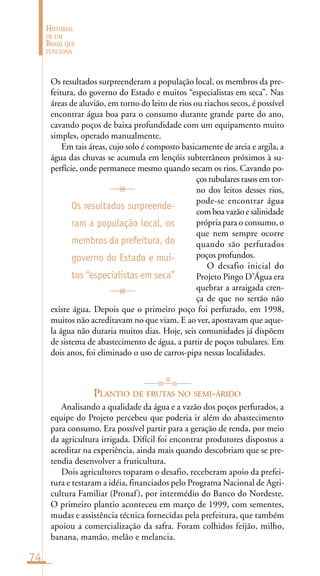 74
HISTÓRIAS
DE UM
BRASIL QUE
FUNCIONA
Os resultados surpreenderam a população local, os membros da pre-
feitura, do governo do Estado e muitos “especialistas em seca”. Nas
áreas de aluvião, em torno do leito de rios ou riachos secos, é possível
encontrar água boa para o consumo durante grande parte do ano,
cavando poços de baixa profundidade com um equipamento muito
simples, operado manualmente.
Em tais áreas, cujo solo é composto basicamente de areia e argila, a
água das chuvas se acumula em lençóis subterrâneos próximos à su-
perfície, onde permanece mesmo quando secam os rios. Cavando po-
ços tubulares rasos em tor-
no dos leitos desses rios,
pode-se encontrar água
com boa vazão e salinidade
própria para o consumo, o
que nem sempre ocorre
quando são perfurados
poços profundos.
O desafio inicial do
Projeto Pingo D’Água era
quebrar a arraigada cren-
ça de que no sertão não
existe água. Depois que o primeiro poço foi perfurado, em 1998,
muitos não acreditavam no que viam. E ao ver, apostavam que aque-
la água não duraria muitos dias. Hoje, seis comunidades já dispõem
de sistema de abastecimento de água, a partir de poços tubulares. Em
dois anos, foi eliminado o uso de carros-pipa nessas localidades.
PLANTIO DE FRUTAS NO SEMI-ÁRIDO
Analisando a qualidade da água e a vazão dos poços perfurados, a
equipe do Projeto percebeu que poderia ir além do abastecimento
para consumo. Era possível partir para a geração de renda, por meio
da agricultura irrigada. Difícil foi encontrar produtores dispostos a
acreditar na experiência, ainda mais quando descobriam que se pre-
tendia desenvolver a fruticultura.
Dois agricultores toparam o desafio, receberam apoio da prefei-
tura e testaram a idéia, financiados pelo Programa Nacional de Agri-
cultura Familiar (Pronaf), por intermédio do Banco do Nordeste.
O primeiro plantio aconteceu em março de 1999, com sementes,
mudas e assistência técnica fornecidas pela prefeitura, que também
apoiou a comercialização da safra. Foram colhidos feijão, milho,
banana, mamão, melão e melancia.
Os resultados surpreende-
ram a população local, os
membros da prefeitura, do
governo do Estado e mui-
tos “especialistas em seca”
 