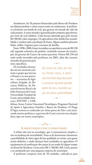 75
PROGRAMA
GESTÃO
PÚBLICA E
CIDADANIA
Atualmente, há 18 projetos financiados pelo Banco do Nordeste
em Quixeramobim e vários outros estão em andamento. A prefeitu-
ra constituiu um fundo de aval, que garante até metade do valor de
cada projeto. A outra metade é garantida pelos próprios agricultores,
por meio de aval solidário. Cada hectare plantado gera pelo menos
R$ 500,00 e dois empregos. Os agricultores têm obtido boa rentabi-
lidade e vendem toda a produção de frutas. Alguns também plantam
feijão, milho e legumes para consumo da família.
Entre 1998 e 2000, foram investidos na experiência cerca de R$ 250
mil, segundo estimativa do prefeito, incluindo recursos do municí-
pio, do governo do Ceará e de outros parceiros. Outros R$ 250 mil
estão sendo investidos pela prefeitura em 2001, além dos recursos
oriundos de parcerias para
itens específicos.
Os resultados alcança-
dos até este momento ani-
mam o grupo que iniciou
o Projeto e os seus parcei-
ros – secretarias de Agri-
cultura Irrigada, de Re-
cursos Hídricos, de De-
senvolvimento Rural e de
Infra-Estrutura do Ceará,
Universidade Estadual do
Ceará, universidades fran-
cesas ENITHP e UFR,
Sebrae, Senar, Centro Vocacional Tecnológico, Programa Nacional
de Apoio à Agricultura Familiar e Banco do Nordeste. O Pingo
D’Água tornou-se conhecido em várias partes do País e está moti-
vando muitos prefeitos e o governo do Ceará a investir em soluções
desse tipo em outros municípios.
A PREOCUPAÇÃO COM O LONGO PRAZO
A ênfase não está na tecnologia, que é extremamente simples, e
sim na mudança de mentalidade.Trata-se de demonstrar claramente
a possibilidade de obter água de boa qualidade no sertão, sem gastar
muito dinheiro, e ainda alcançar bons resultados na agricultura. O
equipamento de perfuração dos poços já era usado há algum tempo
no litoral do Nordeste. Custa entre R$ 1.700,00 e R$ 2 mil e passou
a ser produzido por uma pequena empresa do município.
A prefeitura comprou mais de 50 unidades, cedendo-as para
Em torno do leito de rios
ou riachos secos, é possí-
vel encontrar água boa para
o consumo durante grande
parte do ano, cavando po-
ços de baixa profundidade
 