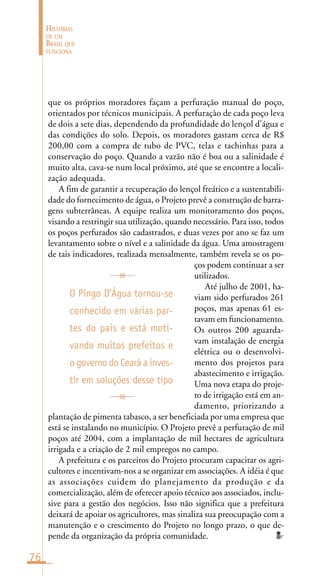76
HISTÓRIAS
DE UM
BRASIL QUE
FUNCIONA
que os próprios moradores façam a perfuração manual do poço,
orientados por técnicos municipais. A perfuraçào de cada poço leva
de dois a sete dias, dependendo da profundidade do lençol d’água e
das condições do solo. Depois, os moradores gastam cerca de R$
200,00 com a compra de tubo de PVC, telas e tachinhas para a
conservação do poço. Quando a vazão não é boa ou a salinidade é
muito alta, cava-se num local próximo, até que se encontre a locali-
zação adequada.
A fim de garantir a recuperação do lençol freático e a sustentabili-
dade do fornecimento de água, o Projeto prevê a construção de barra-
gens subterrâneas. A equipe realiza um monitoramento dos poços,
visando a restringir sua utilização, quando necessário. Para isso, todos
os poços perfurados são cadastrados, e duas vezes por ano se faz um
levantamento sobre o nível e a salinidade da água. Uma amostragem
de tais indicadores, realizada mensalmente, também revela se os po-
ços podem continuar a ser
utilizados.
Até julho de 2001, ha-
viam sido perfurados 261
poços, mas apenas 61 es-
tavam em funcionamento.
Os outros 200 aguarda-
vam instalação de energia
elétrica ou o desenvolvi-
mento dos projetos para
abastecimento e irrigação.
Uma nova etapa do proje-
to de irrigação está em an-
damento, priorizando a
plantação de pimenta tabasco, a ser beneficiada por uma empresa que
está se instalando no município. O Projeto prevê a perfuração de mil
poços até 2004, com a implantação de mil hectares de agricultura
irrigada e a criação de 2 mil empregos no campo.
A prefeitura e os parceiros do Projeto procuram capacitar os agri-
cultores e incentivam-nos a se organizar em associações. A idéia é que
as associações cuidem do planejamento da produção e da
comercialização, além de oferecer apoio técnico aos associados, inclu-
sive para a gestão dos negócios. Isso não significa que a prefeitura
deixará de apoiar os agricultores, mas sinaliza sua preocupação com a
manutenção e o crescimento do Projeto no longo prazo, o que de-
pende da organização da própria comunidade.
O Pingo D’Água tornou-se
conhecido em várias par-
tes do país e está moti-
vando muitos prefeitos e
o governo do Ceará a inves-
tir em soluções desse tipo
 