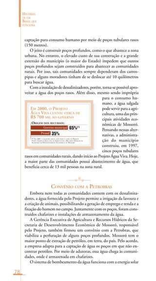 78
HISTÓRIAS
DE UM
BRASIL QUE
FUNCIONA
(*) EM 2001, O MUNICÍPIO ARCOU COM TODO O CUSTO DO PROJETO
FONTE: GERÊNCIA EXECUTIVA DE AGRICULTURA E RECURSOS HÍDRICOS DA
SECRETARIA DE DESENVOLVIMENTO ECONÔMICO DE MOSSORÓ
EM 2000, O PROJETO
ÁGUA VIVA CUSTOU CERCA DE
R$ 700 MIL AO GOVERNO
ORIGEM DOS RECURSOS:
Governo municipal
Pronaf 35%
65%(*)
captação para consumo humano por meio de poços tubulares rasos
(150 metros).
O jeito é construir poços profundos, como o que abastece a zona
urbana. No entanto, o elevado custo de sua construção e a grande
extensão do município (o maior do Estado) impedem que outros
poços profundos sejam construídos para abastecer as comunidades
rurais. Por isso, tais comunidades sempre dependeram dos carros-
pipas e alguns moradores tinham de se deslocar até 10 quilômetros
para buscar água.
Com a instalação de dessalinizadores, porém, torna-se possível apro-
veitar a água dos poços rasos. Além disso, mesmo sendo imprópria
para o consumo hu-
mano, a água salgada
pode servir para a agri-
cultura, uma das prin-
cipais atividades eco-
nômicas de Mossoró.
Pensando nessas alter-
nativas, a administra-
ção do município
construiu, em 1997,
cinco poços tubulares
rasos em comunidades rurais, dando início ao Projeto ÁguaViva. Hoje,
a maior parte das comunidades possui abastecimento de água, que
beneficia cerca de 13 mil pessoas na zona rural.
CONVÊNIO COM A PETROBRAS
Embora nem todas as comunidades contem com os dessaliniza-
dores, a água fornecida pelo Projeto permite a irrigação da lavoura e
a criação de animais, possibilitando a geração de emprego e renda e a
fixação do homem no campo. Juntamente com os poços, foram cons-
truídos chafarizes e instalações de armazenamento da água.
A Gerência Executiva de Agricultura e Recursos Hídricos da Se-
cretaria de Desenvolvimento Econômico de Mossoró, responsável
pelo Projeto, também firmou um convênio com a Petrobras, que
viabiliza a perfuração de alguns poços profundos. Mossoró tem o
maior ponto de extração de petróleo, em terra, do país. Pelo acordo,
a empresa adapta para a captação de água os poços em que não en-
contrar petróleo. Por meio de adutoras, essa água chega às comuni-
dades, onde é armazenada em chafarizes.
O sistema de bombeamento da água funciona com a energia solar
 