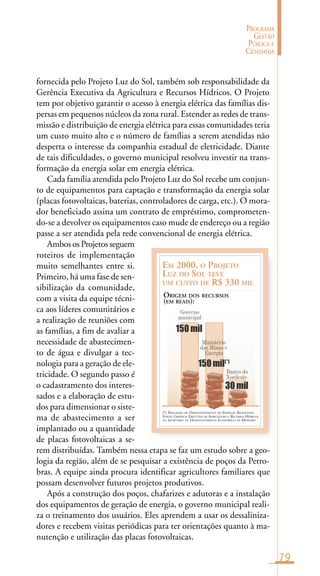 79
PROGRAMA
GESTÃO
PÚBLICA E
CIDADANIA
(*) PROGRAMA DE DESENVOLVIMENTO DE ENERGIAS RENOVÁVEIS
FONTE: GERÊNCIA EXECUTIVA DE AGRICULTURA E RECURSOS HÍDRICOS
DA SECRETARIA DE DESENVOLVIMENTO ECONÔMICO DE MOSSORÓ
EM 2000, O PROJETO
LUZ DO SOL TEVE
UM CUSTO DE R$ 330 MIL
ORIGEM DOS RECURSOS
(EM REAIS):
Governo
municipal
Ministério
das Minas e
Energia
150 mil
150 mil(*)
30 mil
Banco do
Nordeste
fornecida pelo Projeto Luz do Sol, também sob responsabilidade da
Gerência Executiva da Agricultura e Recursos Hídricos. O Projeto
tem por objetivo garantir o acesso à energia elétrica das famílias dis-
persas em pequenos núcleos da zona rural. Estender as redes de trans-
missão e distribuição de energia elétrica para essas comunidades teria
um custo muito alto e o número de famílias a serem atendidas não
desperta o interesse da companhia estadual de eletricidade. Diante
de tais dificuldades, o governo municipal resolveu investir na trans-
formação da energia solar em energia elétrica.
Cada família atendida pelo Projeto Luz do Sol recebe um conjun-
to de equipamentos para captação e transformação da energia solar
(placas fotovoltaicas, baterias, controladores de carga, etc.). O mora-
dor beneficiado assina um contrato de empréstimo, comprometen-
do-se a devolver os equipamentos caso mude de endereço ou a região
passe a ser atendida pela rede convencional de energia elétrica.
Ambos os Projetos seguem
roteiros de implementação
muito semelhantes entre si.
Primeiro, há uma fase de sen-
sibilização da comunidade,
com a visita da equipe técni-
ca aos líderes comunitários e
a realização de reuniões com
as famílias, a fim de avaliar a
necessidade de abastecimen-
to de água e divulgar a tec-
nologia para a geração de ele-
tricidade. O segundo passo é
o cadastramento dos interes-
sados e a elaboração de estu-
dos para dimensionar o siste-
ma de abastecimento a ser
implantado ou a quantidade
de placas fotovoltaicas a se-
rem distribuídas. Também nessa etapa se faz um estudo sobre a geo-
logia da região, além de se pesquisar a existência de poços da Petro-
bras. A equipe ainda procura identificar agricultores familiares que
possam desenvolver futuros projetos produtivos.
Após a construção dos poços, chafarizes e adutoras e a instalação
dos equipamentos de geração de energia, o governo municipal reali-
za o treinamento dos usuários. Eles aprendem a usar os dessaliniza-
dores e recebem visitas periódicas para ter orientações quanto à ma-
nutenção e utilização das placas fotovoltaicas.
 