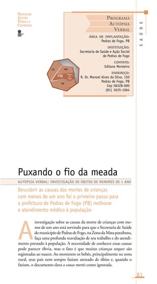 PROGRAMA
GESTÃO
PÚBLICA E
CIDADANIA
81
investigação sobre as causas da morte de crianças com me-
nos de um ano está servindo para que a Secretaria de Saúde
domunicípiodePedrasdeFogo,naZonadaMataparaibana,
faça uma profunda reavaliação de seu trabalho e do atendi-
mento prestado à população. A necessidade de conhecer essas causas
pode parecer óbvia, mas o fato é que muitas crianças sequer são
registradas ao nascer. Ao morrerem os bebês, principalmente na zona
rural, seus pais nem sempre faziam atestado de óbito e, quando o
faziam, o documento dava a causa mortis como ignorada.
SAÚDE
ÁREA DE IMPLANTAÇÃO:
Pedras de Fogo, PB
INSTITUIÇÃO:
Secretaria de Saúde e Ação Social
de Pedras de Fogo
CONTATO:
Edilane Monteiro
ENDEREÇO:
R. Dr. Manoel Alves da Silva, 150
Pedras de Fogo, PB
Cep 58328-000
(81) 3635-1064
Puxando o fio da meada
Descobrir as causas das mortes de crianças
com menos de um ano foi o primeiro passo para
a prefeitura de Pedras de Fogo (PB) melhorar
o atendimento médico à população
A
AUTÓPSIA VERBAL: INVESTIGAÇÃO DE ÓBITOS DE MENORES DE 1 ANO
PROGRAMA
AUTÓPSIA
VERBAL
Pedras
de
Fogo
o
 