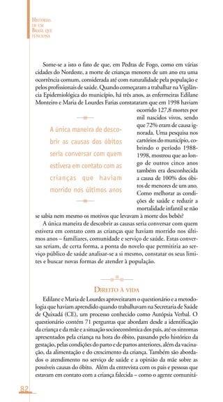82
HISTÓRIAS
DE UM
BRASIL QUE
FUNCIONA
Some-se a isto o fato de que, em Pedras de Fogo, como em várias
cidades do Nordeste, a morte de crianças menores de um ano era uma
ocorrência comum, considerada até com naturalidade pela população e
pelosprofissionaisdesaúde.QuandocomeçaramatrabalharnaVigilân-
cia Epidemiológica do município, há três anos, as enfermeiras Edilane
Monteiro e Maria de Lourdes Farias constataram que em 1998 haviam
ocorrido 127,8 mortes por
mil nascidos vivos, sendo
que 72% eram de causa ig-
norada. Uma pesquisa nos
cartóriosdomunicípio,co-
brindo o período 1988-
1998, mostrou que ao lon-
go de outros cinco anos
também era desconhecida
a causa de 100% dos óbi-
tos de menores de um ano.
Como melhorar as condi-
ções de saúde e reduzir a
mortalidade infantil se não
se sabia nem mesmo os motivos que levavam à morte dos bebês?
A única maneira de descobrir as causas seria conversar com quem
estivera em contato com as crianças que haviam morrido nos últi-
mos anos – familiares, comunidade e serviço de saúde. Estas conver-
sas seriam, de certa forma, a ponta do novelo que permitiria ao ser-
viço público de saúde analisar-se a si mesmo, constatar os seus limi-
tes e buscar novas formas de atender à população.
DIREITO À VIDA
Edilane e Maria de Lourdes aproveitaram o questionário e a metodo-
logiaquehaviamaprendidoquandotrabalhavamnaSecretariadeSaúde
de Quixadá (CE), um processo conhecido como Autópsia Verbal. O
questionário contém 71 perguntas que abordam desde a identificação
dacriançaedamãeeasituaçãosocioeconômicadospais,atéossintomas
apresentados pela criança na hora do óbito, passando pelo histórico da
gestação,pelascondiçõesdopartoedepartosanteriores,alémdavacina-
ção, da alimentação e do crescimento da criança. Também são aborda-
dos o atendimento no serviço de saúde e a opinião da mãe sobre as
possíveis causas do óbito. Além da entrevista com os pais e pessoas que
estavam em contato com a criança falecida – como o agente comunitá-
A única maneira de desco-
brir as causas dos óbitos
seria conversar com quem
estivera em contato com as
crianças que haviam
morrido nos últimos anos
 