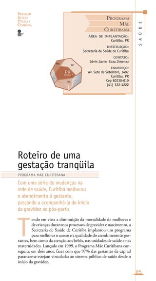 PROGRAMA
GESTÃO
PÚBLICA E
CIDADANIA
85
endo em vista a diminuição da mortalidade de mulheres e
de crianças durante os processos de gravidez e nascimento, a
Secretaria de Saúde de Curitiba implantou um programa
para melhorar o acesso e a qualidade do atendimento às ges-
tantes, bem como da atenção aos bebês, nas unidades de saúde e nas
maternidades. Lançado em 1999, o Programa Mãe Curitibana con-
seguiu, em dois anos, fazer com que 97% das gestantes da capital
paranaense estejam vinculadas ao sistema público de saúde desde o
início da gravidez.
SAÚDE
ÁREA DE IMPLANTAÇÃO:
Curitiba, PR
INSTITUIÇÃO:
Secretaria de Saúde de Curitiba
CONTATO:
Edvin Javier Boza Jimenez
ENDEREÇO:
Av. Sete de Setembro, 3497
Curitiba, PR
Cep 80230-010
(41) 322-4222
Roteiro de uma
gestação tranqüila
Com uma série de mudanças na
rede de saúde, Curitiba melhorou
o atendimento à gestante,
passando a acompanhá-la do início
da gravidez ao pós-parto
T
PROGRAMA MÃE CURITIBANA
PROGRAMA
MÃE
CURITIBANA
Curitiba
t t
ara
r
 