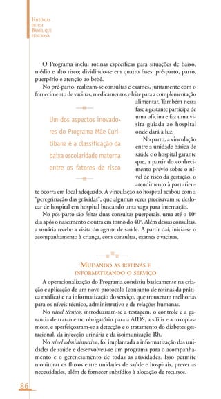 86
HISTÓRIAS
DE UM
BRASIL QUE
FUNCIONA
O Programa inclui rotinas específicas para situações de baixo,
médio e alto risco; dividindo-se em quatro fases: pré-parto, parto,
puerpério e atenção ao bebê.
No pré-parto, realizam-se consultas e exames, juntamente com o
fornecimento de vacinas, medicamentos e leite para a complementação
alimentar. Também nessa
fase a gestante participa de
uma oficina e faz uma vi-
sita guiada ao hospital
onde dará à luz.
No parto, a vinculação
entre a unidade básica de
saúde e o hospital garante
que, a partir do conheci-
mento prévio sobre o ní-
vel de risco da gestação, o
atendimento à parturien-
te ocorra em local adequado. A vinculação ao hospital acabou com a
“peregrinação das grávidas”, que algumas vezes precisavam se deslo-
car de hospital em hospital buscando uma vaga para internação.
No pós-parto são feitas duas consultas puerperais, uma até o 10o
dia após o nascimento e outra em torno do 40o
. Além dessas consultas,
a usuária recebe a visita do agente de saúde. A partir daí, inicia-se o
acompanhamento à criança, com consultas, exames e vacinas.
MUDANDO AS ROTINAS E
INFORMATIZANDO O SERVIÇO
A operacionalização do Programa consistiu basicamente na cria-
ção e aplicação de um novo protocolo (conjunto de rotinas da práti-
ca médica) e na informatização do serviço, que trouxeram melhorias
para os níveis técnico, administrativo e de relações humanas.
No nível técnico, introduziram-se a testagem, o controle e a ga-
rantia de tratamento obrigatório para a AIDS, a sífilis e a toxoplas-
mose, e aperfeiçoaram-se a detecção e o tratamento do diabetes ges-
tacional, da infecção urinária e da isoimunização Rh.
No nível administrativo, foi implantada a informatização das uni-
dades de saúde e desenvolveu-se um programa para o acompanha-
mento e o gerenciamento de todas as atividades. Isso permite
monitorar os fluxos entre unidades de saúde e hospitais, prever as
necessidades, além de fornecer subsídios à alocação de recursos.
Um dos aspectos inovado-
res do Programa Mãe Curi-
tibana é a classificação da
baixa escolaridade materna
entre os fatores de risco
 