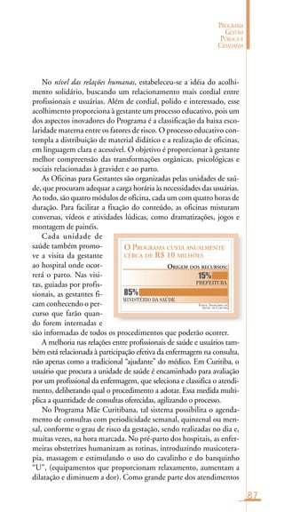 87
PROGRAMA
GESTÃO
PÚBLICA E
CIDADANIA
O PROGRAMA CUSTA ANUALMENTE
CERCA DE R$ 10 MILHÕES
ORIGEM DOS RECURSOS:
PREFEITURA
MINISTÉRIO DA SAÚDE
85%
15%
FONTE: SECRETARIA DE
SAÚDE DE CURITIBA
No nível das relações humanas, estabeleceu-se a idéia do acolhi-
mento solidário, buscando um relacionamento mais cordial entre
profissionais e usuárias. Além de cordial, polido e interessado, esse
acolhimento proporciona à gestante um processo educativo, pois um
dos aspectos inovadores do Programa é a classificação da baixa esco-
laridade materna entre os fatores de risco. O processo educativo con-
templa a distribuição de material didático e a realização de oficinas,
em linguagem clara e acessível. O objetivo é proporcionar à gestante
melhor compreensão das transformações orgânicas, psicológicas e
sociais relacionadas à gravidez e ao parto.
As Oficinas para Gestantes são organizadas pelas unidades de saú-
de, que procuram adequar a carga horária às necessidades das usuárias.
Ao todo, são quatro módulos de oficina, cada um com quatro horas de
duração. Para facilitar a fixação do conteúdo, as oficinas misturam
conversas, vídeos e atividades lúdicas, como dramatizações, jogos e
montagem de painéis.
Cada unidade de
saúde também promo-
ve a visita da gestante
ao hospital onde ocor-
rerá o parto. Nas visi-
tas, guiadas por profis-
sionais, as gestantes fi-
cam conhecendo o per-
curso que farão quan-
do forem internadas e
são informadas de todos os procedimentos que poderão ocorrer.
A melhoria nas relações entre profissionais de saúde e usuários tam-
bém está relacionada à participação efetiva da enfermagem na consulta,
não apenas como a tradicional “ajudante” do médico. Em Curitiba, o
usuário que procura a unidade de saúde é encaminhado para avaliação
por um profissional da enfermagem, que seleciona e classifica o atendi-
mento, deliberando qual o procedimento a adotar. Essa medida multi-
plica a quantidade de consultas oferecidas, agilizando o processo.
No Programa Mãe Curitibana, tal sistema possibilita o agenda-
mento de consultas com periodicidade semanal, quinzenal ou men-
sal, conforme o grau de risco da gestação, sendo realizadas no dia e,
muitas vezes, na hora marcada. No pré-parto dos hospitais, as enfer-
meiras obstetrizes humanizam as rotinas, introduzindo musicotera-
pia, massagem e estimulando o uso do cavalinho e do banquinho
“U”, (equipamentos que proporcionam relaxamento, aumentam a
dilatação e diminuem a dor). Como grande parte dos atendimentos
 