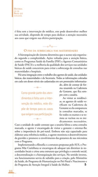 88
HISTÓRIAS
DE UM
BRASIL QUE
FUNCIONA
é feita sem a intervenção do médico, este pode desenvolver melhor
sua atividade, dispondo de tempo para dedicar a atenção necessária
aos casos que exigem sua efetiva participação.
O FIM DA SOBRECARGA NAS MATERNIDADES
A hierarquização do sistema determina que o acesso seja organiza-
do segundo a complexidade. Ações voltadas para a atenção básica,
como os Programas Saúde da Família (PSF) e Agentes Comunitários
de Saúde (PACS) e a melhoria da qualidade dos serviços nas unidades
básicas de saúde concorrem para evitar a sobrecarga de consultas nas
maternidades e hospitais.
Há uma integração entre o trabalho dos agentes de saúde, das unidades
básicas, das maternidades e da Secretaria. Todas as informações coletadas
em cada um desses níveis são cadastradas em um prontuário informatiza-
do, além de constar de for-
ma resumida na Caderneta
da Gestante, que fica sem-
pre com a usuária.
Ao visitar as residênci-
as, os agentes de saúde ve-
rificam na Caderneta da
Gestante se ela compareceu
às consultas marcadas, se
fez todos os exames e se to-
mou as vacinas ou os me-
dicamentos necessários.
Caso a unidade de saúde constate que a usuária faltou a uma consulta
marcada, o agente é encarregado de visitar a gestante e orientar-lhe
sobre a importância do pré-natal. Embora não seja capacitado para
elaborar uma referência médica, o agente monitora o desenvolvimento
da gravidez e promove o envolvimento das gestantes de sua microárea
com o Programa.
Implementando a filosofia e a estrutura propostas pelo SUS, o Pro-
grama Mãe Curitibana se encarregou de adequar tais diretrizes às ne-
cessidades locais e criou uma estrutura que privilegia o controle social,
a descentralização e a hierarquização dos serviços. No sentido inverso,
seu funcionamento serviu de subsídio para a criação, pelo Ministério
da Saúde, do Programa de Humanização no Pré-Natal e Nascimento e
do Programa de Atenção Integral à Saúde da Mulher.
Comograndepartedosaten-
dimentoséfeitasemainter-
venção do médico, este dis-
põe de tempo para os casos
queexigemsuaparticipação
 