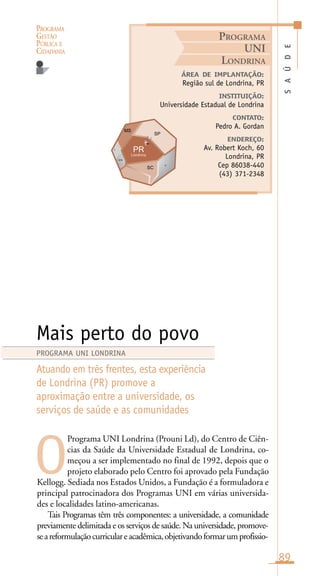 PROGRAMA
GESTÃO
PÚBLICA E
CIDADANIA
89
Programa UNI Londrina (Prouni Ld), do Centro de Ciên-
cias da Saúde da Universidade Estadual de Londrina, co-
meçou a ser implementado no final de 1992, depois que o
projeto elaborado pelo Centro foi aprovado pela Fundação
Kellogg. Sediada nos Estados Unidos, a Fundação é a formuladora e
principal patrocinadora dos Programas UNI em várias universida-
des e localidades latino-americanas.
Tais Programas têm três componentes: a universidade, a comunidade
previamente delimitada e os serviços de saúde. Na universidade, promove-
seareformulaçãocurriculareacadêmica,objetivandoformarumprofissio-
SAÚDE
ÁREA DE IMPLANTAÇÃO:
Região sul de Londrina, PR
INSTITUIÇÃO:
Universidade Estadual de Londrina
CONTATO:
Pedro A. Gordan
ENDEREÇO:
Av. Robert Koch, 60
Londrina, PR
Cep 86038-440
(43) 371-2348
Mais perto do povo
Atuando em três frentes, esta experiência
de Londrina (PR) promove a
aproximação entre a universidade, os
serviços de saúde e as comunidades
O
PROGRAMA UNI LONDRINA
PROGRAMA
UNI
LONDRINA
Londrina
n
ara
r
 