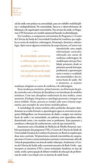 90
HISTÓRIAS
DE UM
BRASIL QUE
FUNCIONA
nal de saúde com práticas na comunidade, para um trabalho multidiscipli-
nar e multiprofissional. Na comunidade, busca-se o desenvolvimento de
liderançasedeorganizaçõescomunitárias.Nosserviçosdesaúde,osProgra-
mas UNI fomentam um modelo assistencial baseado na distritalização.
Em Londrina, o componente universitário do Programa é o Centro
de Ciências da Saúde da Universidade Estadual de Londrina, que englo-
ba os cursos de medicina, enfermagem, fisioterapia, farmácia e odonto-
logia. Após vencer algumas resistências do corpo docente, o Centro vem
introduzindo uma ampla
reformulação curricular,
sobretudo nos cursos de
medicinaeenfermagem.As
modificações têm por fina-
lidade promover, desde os
primeirosanosdeformação
profissional,aaproximação
entre o ensino e a realidade
das comunidades e dos sis-
temas locais de saúde. Até
o momento, as maiores
mudanças atingiram os cursos de medicina e de enfermagem.
Essas mudanças consistem, primeiramente, na eliminação da gra-
de curricular com o formato de disciplinas e na introdução de módulos
temáticos. Com isso, disciplinas tradicionais da área médica, como
anatomia, fisiologia, bioquímica e patologia passaram a integrar um
único módulo. Assim, procura-se estudar cada tema (sistema respi-
ratório, por exemplo) de uma forma multidisciplinar.
A metodologia de ensino também sofreu profundas alterações: aban-
donaram-se as aulas formais e a aprendizagem agora se concentra em pes-
quisas bibliográficas, em levantamento de dados e estágios nos sistemas
locais de saúde e na comunidade, em palestras com especialistas sobre
determinado tema e em reuniões com os professores. Estes passaram a
coordenar a obtenção do conhecimento, mais do que transmiti-lo.
Juntamente com a Faculdade de Medicina de Marília (Fanema), tam-
bém participante dos programas UNI, o Centro de Ciências da Saúde da
Universidade Estadual de Londrina foi pioneiro no Brasil na implantação
desse novo currículo. Tal pioneirismo estimula intercâmbios de coopera-
çãoentreoCentroeoutrasinstituiçõesnacionaiseinternacionais,alémde
visitasdepesquisadoresnasáreasdesaúdeeeducação.Atualmente,oCen-
tro de Ciências da Saúde sedia a secretaria executiva da Rede Unida – que
incorpora as iniciativas UNI e outras instituições brasileiras na área de
saúde, tendo a preocupação de debater modelos de educação de profissio-
nais de saúde e sua relação com os sistemas de saúde locais.
Na universidade, promove-se
a reformulação curricular e
acadêmica, objetivando for-
marumprofissionaldesaúde
com práticas na comunidade
 