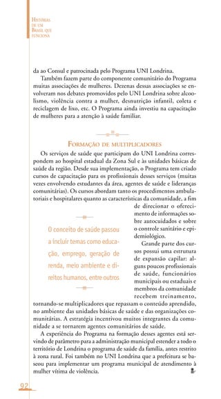 92
HISTÓRIAS
DE UM
BRASIL QUE
FUNCIONA
da ao Consul e patrocinada pelo Programa UNI Londrina.
Também fazem parte do componente comunitário do Programa
muitas associações de mulheres. Dezenas dessas associações se en-
volveram nos debates promovidos pelo UNI Londrina sobre alcoo-
lismo, violência contra a mulher, desnutrição infantil, coleta e
reciclagem de lixo, etc. O Programa ainda investiu na capacitação
de mulheres para a atenção à saúde familiar.
FORMAÇÃO DE MULTIPLICADORES
Os serviços de saúde que participam do UNI Londrina corres-
pondem ao hospital estadual da Zona Sul e às unidades básicas de
saúde da região. Desde sua implementação, o Programa tem criado
cursos de capacitação para os profissionais desses serviços (muitas
vezes envolvendo estudantes da área, agentes de saúde e lideranças
comunitárias). Os cursos abordam tanto os procedimentos ambula-
toriais e hospitalares quanto as características da comunidade, a fim
de direcionar o ofereci-
mento de informações so-
bre autocuidados e sobre
o controle sanitário e epi-
demiológico.
Grande parte dos cur-
sos possui uma estrutura
de expansão capilar: al-
guns poucos profissionais
de saúde, funcionários
municipais ou estaduais e
membros da comunidade
recebem treinamento,
tornando-se multiplicadores que repassam o conteúdo aprendido,
no ambiente das unidades básicas de saúde e das organizações co-
munitárias. A estratégia incentivou muitos integrantes da comu-
nidade a se tornarem agentes comunitários de saúde.
A experiência do Programa na formação desses agentes está ser-
vindo de parâmetro para a administração municipal estender a todo o
território de Londrina o programa de saúde da família, antes restrito
à zona rural. Foi também no UNI Londrina que a prefeitura se ba-
seou para implementar um programa municipal de atendimento à
mulher vítima de violência.
O conceito de saúde passou
a incluir temas como educa-
ção, emprego, geração de
renda, meio ambiente e di-
reitoshumanos,entreoutros
 