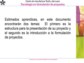 Estimados aprendices, en este documento encontrarán dos temas:  El primero es la estructura para la presentación de su proyecto y el segundo es la introducción a la formulación de proyectos. 