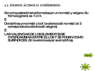 4.2. ÓXIDOS ÁCIDOS O ANHÍDRIDOS.   Son compuestos binarios formados por un no metal y oxígeno. Su fórmula general es:  N2OX   Donde N es un no metal y la X la valencia del no metal (el 2 corresponde a la valencia del oxígeno).   LAS VALENCIAS DE LOS ELEMENTOS SE INTERCAMBIAN ENTRE ELLOS Y SE PONEN COMO SUBÍNDICES. (Si la valencia es par se simplifica).   menu sigue 