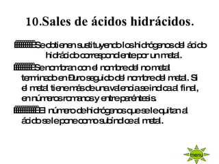 10.Sales de ácidos hidrácidos.            Se obtienen sustituyendo los hidrógenos del ácido hidrácido correspondiente por un metal.            Se nombran con el nombre del no metal terminado en –uro seguido del nombre del metal. Si el metal tiene más de una valencia se indica al final, en números romanos y entre paréntesis.              El número de hidrógenos que se le quitan al ácido se le pone como subíndice al metal. menu 