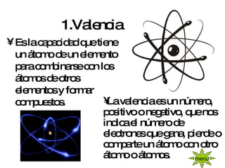 1.Valencia   <ul><li>Es la capacidad que tiene un átomo de un elemento para combinarse con los átomos de otros elementos y...