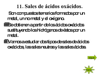 11. Sales de ácidos oxácidos.      Son compuestos ternarios formados por un metal, un no metal y el oxígeno.      Se obtienen a partir de los ácidos oxácidos sustituyendo los hidrógenos de éstos por un metal.      Vamos a estudiar dos tipos de sales de ácidos oxácidos, las sales neutras y las sales ácidas. menu sigue 