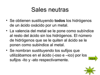 Sales neutras Se obtienen sustituyendo  todos  los hidrógenos de un ácido oxácido por un metal. La valencia del metal se le pone como subíndice al resto del ácido sin los hidrógenos. El número de hidrógenos que se le quiten al ácido se le ponen como subíndice al metal. Se nombran sustituyendo los sufijos que utilizábamos en el ácido (-oso e –ico) por los sufijos -ito y -ato respectivamente. menu sigue 