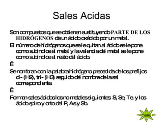 Sales Acidas Son compuestos que se obtienen sustituyendo  PARTE DE LOS HIDRÓGENOS  de un ácido oxácido por un metal. El número de hidrógenos que se le quitan al ácido se le pone como subíndice al metal y la valencia del metal se le pone como subíndice al resto del ácido.   Se nombran con la palabra hidrógeno precedida de los prefijos di- (H2), tri- (H3) seguido del nombre de la sal correspondiente.   Forman sales ácidos los no metales siguientes: S, Se, Te, y los ácido spiro y orto del P, As y Sb. menu 