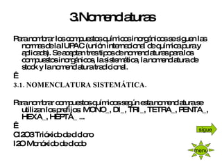 3.Nomenclaturas Para nombrar los compuestos químicos inorgánicos se siguen las normas de la IUPAC (unión internacional de química pura y aplicada). Se aceptan tres tipos de nomenclaturas para los compuestos inorgánicos, la sistemática, la nomenclatura de stock y la nomenclatura tradicional.   3.1. NOMENCLATURA SISTEMÁTICA.   Para nombrar compuestos químicos según esta nomenclatura se utilizan los prefijos: MONO_, DI_, TRI_, TETRA_, PENTA_, HEXA_, HEPTA_ ...   Cl2O3 Trióxido de dicloro I2O Monóxido de diodo menu sigue 