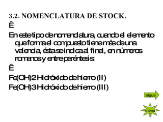 3.2. NOMENCLATURA DE STOCK.   En este tipo de nomenclatura, cuando el elemento que forma el compuesto tiene más de una valencia, ésta se indica al final, en números romanos y entre paréntesis:   Fe(OH)2 Hidróxido de hierro (II) Fe(OH)3 Hidróxido de hierro (III)   menu sigue 