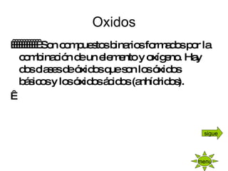 Oxidos              Son compuestos binarios formados por la combinación de un elemento y oxígeno. Hay dos clases de óxidos que son los óxidos básicos y los óxidos ácidos (anhídridos).   menu sigue 