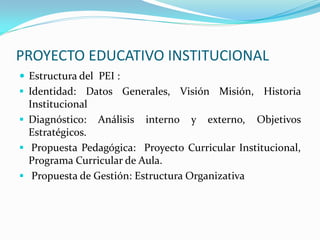 PROYECTO EDUCATIVO INSTITUCIONAL
 Estructura del PEI :
 Identidad: Datos Generales, Visión Misión, Historia
Institucional
 Diagnóstico: Análisis interno y externo, Objetivos
Estratégicos.
 Propuesta Pedagógica: Proyecto Curricular Institucional,
Programa Curricular de Aula.
 Propuesta de Gestión: Estructura Organizativa
 