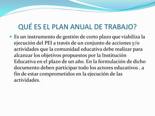 QUÉ ES EL PLAN ANUAL DE TRABAJO?
 Es un instrumento de gestión de corto plazo que viabiliza la
ejecución del PEI a través de un conjunto de acciones y/o
actividades que la comunidad educativa debe realizar para
alcanzar los objetivos propuestos por la Institución
Educativa en el plazo de un año. En la formulación de dicho
documento deben participar todo los actores educativos , a
fin de estar comprometidos en la ejecución de las
actividades.
 
