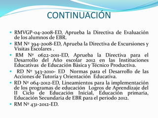 CONTINUACIÓN
 RMVGP-04-2008-ED, Aprueba la Directiva de Evaluación
de los alumnos de EBR.
 RM Nº 394-2008-ED, Aprueba la Directiva de Excursiones y
Visitas Escolares .
 RM Nº 0622-2011-ED, Aprueba la Directiva para el
Desarrollo del Año escolar 2012 en las Instituciones
Educativas de Educación Básica y Técnico Productiva.
 RD Nº 343-2010- ED Normas para el Desarrollo de las
Acciones de Tutoría y Orientación Educativa.
 RD Nº 064-2012-ED, Lineamientos para la implementación
de los programas de educación Logros de Aprendizaje del
II Ciclo de Educación Inicial, Educación primaria,
Educación Secundaria de EBR para el periodo 2012.
 RM Nº 431-2012-ED.
 