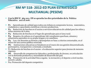 RM Nº 518- 2012-ED PLAN ESTRATEGICO
MULTIANUAL (PESEM)
 Con la RM Nº 369-2012. ED se aprueba las diez prioridades de la Política
Educativa 2012 al 2016:
 P1: Aprendizajes de calidad para todos con énfasis en compresión lectora, matemática,
ciudadanía y capacidades científicas y técnico productivas.
 P2: Reducción de brechas en el acceso a servicios educativos de calidad para los niños y
niñas menores de 6 años.
 P3: Reducción de brechas en el logro de aprendizajes para el área rural.
 P4: Respeto a la cultura en el aprendizaje (de) estudiantes quechuas, aimaras y
amazónicos aprenden en su propia lengua y en castellano.
 P5: Los y las docentes se forman y desempeñan en base a criterios concertados, en el
marco de una carrera pública renovada
 P6: Instituciones educativas se fortalecen en el marco de una gestión descentralizada,
participativa, transparente y orientada a resultado.
 P7: Reducción de brechas en el acceso a la educación superior para jóvenes de menores
ingresos.
 P8: Desarrollo de competencias laborales y profesionales de jóvenes, en articulación
con la demanda productiva y necesidades de desarrollo del país
 P9: Promoción de la actividad física regular, la recreación y el deporte a nivel escolar,
juvenil y adulto.
 P10: Promoción del deporte competitivo
 