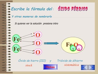 Escribe la fórmula del   :   ÓXIDO FÉRRICO Si quieres ver la solución  presiona intro Fe   Fe   O   Fe 2 O O O 3 Y otras maneras de nombrarlo Óxido de hierro (III)  y  Trióxido de dihierro stock sistemática Fichas 