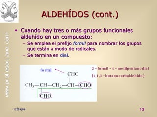 ALDEHÍDOS (cont.) Cuando hay tres o más grupos funcionales aldehído en un compuesto: Se emplea el prefijo  formil   para nombrar los grupos que están a modo de radicales. Se termina en  dial . formil 2 - formil - 4 - metilpentanodial (1,1,3 - butanocarbaldehído) 