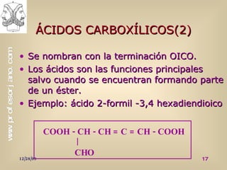 ÁCIDOS CARBOXÍLICOS(2) Se nombran con la terminación OICO. Los ácidos son las funciones principales salvo cuando se encuentran formando parte de un éster. Ejemplo: ácido 2-formil -3,4 hexadiendioico COOH - CH - CH = C = CH - COOH   CHO 